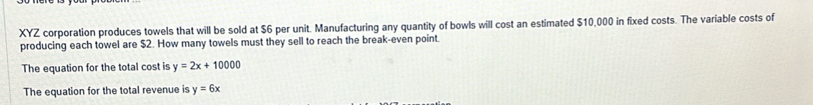 XYZ corporation produces towels that will be sold at $6 per unit. Manufacturing any quantity of bowls will cost an estimated $10,000 in fixed costs. The variable costs of
producing each towel are $2. How many towels must they sell to reach the break-even point
The equation for the total cost is y=2x+10000
The equation for the total revenue is y=6x