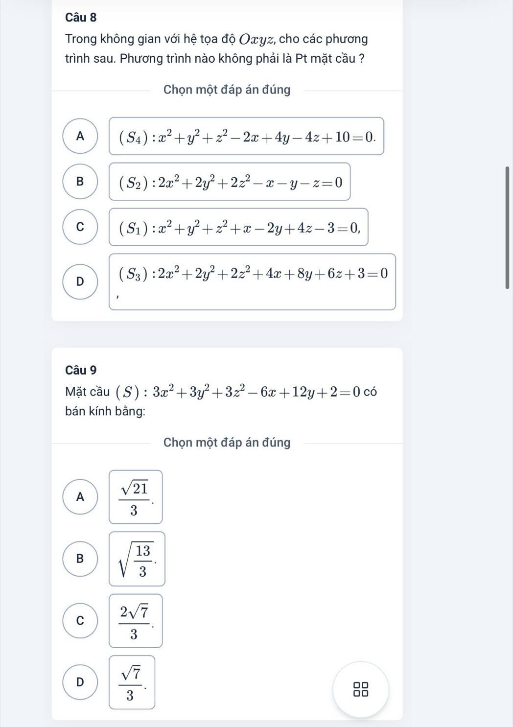 Trong không gian với hệ tọa độ Oxγz, cho các phương
trình sau. Phương trình nào không phải là Pt mặt cầu ?
Chọn một đáp án đúng
A (S_4):x^2+y^2+z^2-2x+4y-4z+10=0.
B (S_2):2x^2+2y^2+2z^2-x-y-z=0
C (S_1):x^2+y^2+z^2+x-2y+4z-3=0,
D (S_3):2x^2+2y^2+2z^2+4x+8y+6z+3=0
Câu 9
Mặt cầu (S): 3x^2+3y^2+3z^2-6x+12y+2=0 có
bán kính bằng:
Chọn một đáp án đúng
A  sqrt(21)/3 .
B sqrt(frac 13)3.
C  2sqrt(7)/3 .
D  sqrt(7)/3 . 
□□