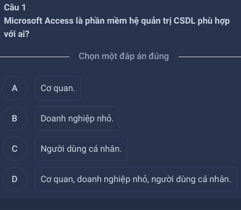 Microsoft Access là phần mềm hệ quản trị CSDL phù hợp
với ai?
Chọn một đáp án đúng
A Cơ quan.
B Doanh nghiệp nhỏ.
C Người dùng cá nhân.
D Cơ quan, doanh nghiệp nhỏ, người dùng cá nhân.