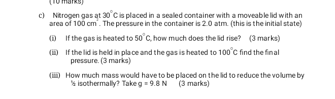 Nitrogen gas at 30°C is placed in a sealed container with a moveable lid with an 
area of 100cm^2. The pressure in the container is 2.0 atm. (this is the initial state) 
(i) If the gas is heated to 50°C , how much does the lid rise? (3 marks) 
(ii) If the lid is held in place and the gas is heated to 100°C find the fin al 
pressure. (3 marks) 
(iii) How much mass would have to be placed on the lid to reduce the volume by
½isothermally? Take g=9.8N (3 marks)