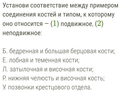 Установи соответствие между πримером
соединения Κостей и Τиπом, Κ Κоторому
оно оΤносится - (1) подвижное, (2)
неподвижное:
Б. бедренная и большая берцовая кости;
Ε. лобная и теменная кости;
Л. затылочная и височная Κости;
Р. нижняя челюсть и височная кость;
У лозвонки крестцового отдела.