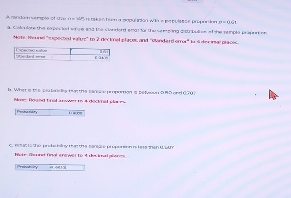 A random sample of size n=145 Is taken from a population with a population proportion p=0.61
a. Calculate the expected value and the standard error for the sampling distribution of the sample proportion. 
Note: Round "expected value" to 2 decimal places and "standard error" to 4 decimal places. 
b. What is the probability that the sample proportion is between 0.50 and 0.70? 
Note: Round final answer to 4 decimal places. 
Probability 0.9888
c. What is the probability that the sample proportion is less than 0.50? 
Note: Round final answer to 4 decimal places. 
Probability 0 . 0033