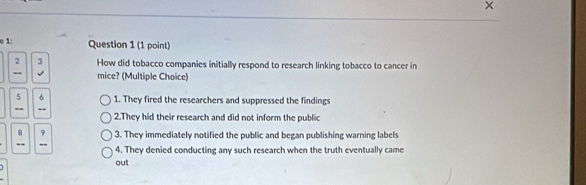 ×
e 1:
Question 1 (1 point)
beginarrayr 2 hline endarray 3 How did tobacco companies initially respond to research linking tobacco to cancer in
mice? (Multiple Choice)
5 6
1. They fired the researchers and suppressed the findings
·s
2.They hid their research and did not inform the public
frac 8 。
3. They immediately notified the public and began publishing warning labels
4. They denied conducting any such research when the truth eventually came
out