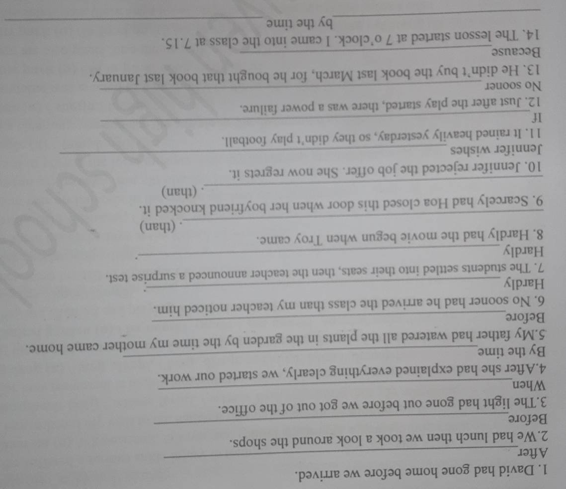 David had gone home before we arrived. 
After 
_ 
_ 
2.We had lunch then we took a look around the shops. 
Before 
_ 
3.The light had gone out before we got out of the office. 
When 
4.After she had explained everything clearly, we started our work. 
By the time 
_ 
5.My father had watered all the plants in the garden by the time my mother came home. 
Before 
_ 
6. No sooner had he arrived the class than my teacher noticed him. 
Hardly 
_. 
7. The students settled into their seats, then the teacher announced a surprise test. 
Hardly 
_. 
8. Hardly had the movie begun when Troy came. 
_ 
. (than) 
9. Scarcely had Hoa closed this door when her boyfriend knocked it. 
_ 
. (than) 
10. Jennifer rejected the job offer. She now regrets it. 
Jennifer wishes 
_ 
_ 
11. It rained heavily yesterday, so they didn’t play football. 
If 
12. Just after the play started, there was a power failure. 
No sooner 
_ 
13. He didn’t buy the book last March, for he bought that book last January. 
Because_ 
14. The lesson started at 7 o’clock. I came into the class at 7.15. 
_ 
by the time_