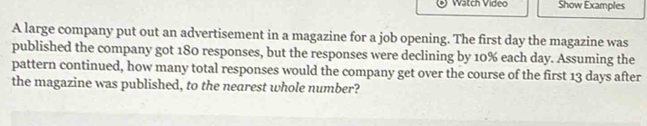 Watch Video Show Examples 
A large company put out an advertisement in a magazine for a job opening. The first day the magazine was 
published the company got 180 responses, but the responses were declining by 10% each day. Assuming the 
pattern continued, how many total responses would the company get over the course of the first 13 days after 
the magazine was published, to the nearest whole number?