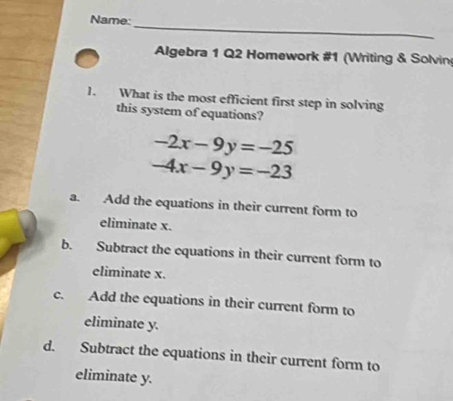 Name:
Algebra 1 Q2 Homework #1 (Writing & Solvin
1. What is the most efficient first step in solving
this system of equations?
-2x-9y=-25
-4x-9y=-23
a. Add the equations in their current form to
eliminate x.
b. Subtract the equations in their current form to
eliminate x.
c. Add the equations in their current form to
eliminate y.
d. Subtract the equations in their current form to
eliminate y.