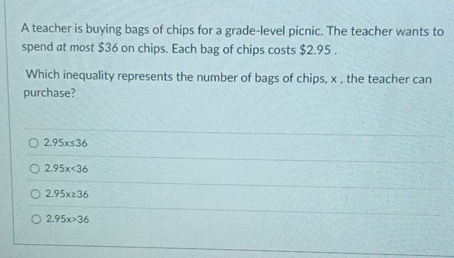 A teacher is buying bags of chips for a grade-level picnic. The teacher wants to
spend at most $36 on chips. Each bag of chips costs $2.95.
Which inequality represents the number of bags of chips, x , the teacher can
purchase?
2.95x≤ 36
2.95x<36</tex>
2.95x≥ 36
2.95x>36