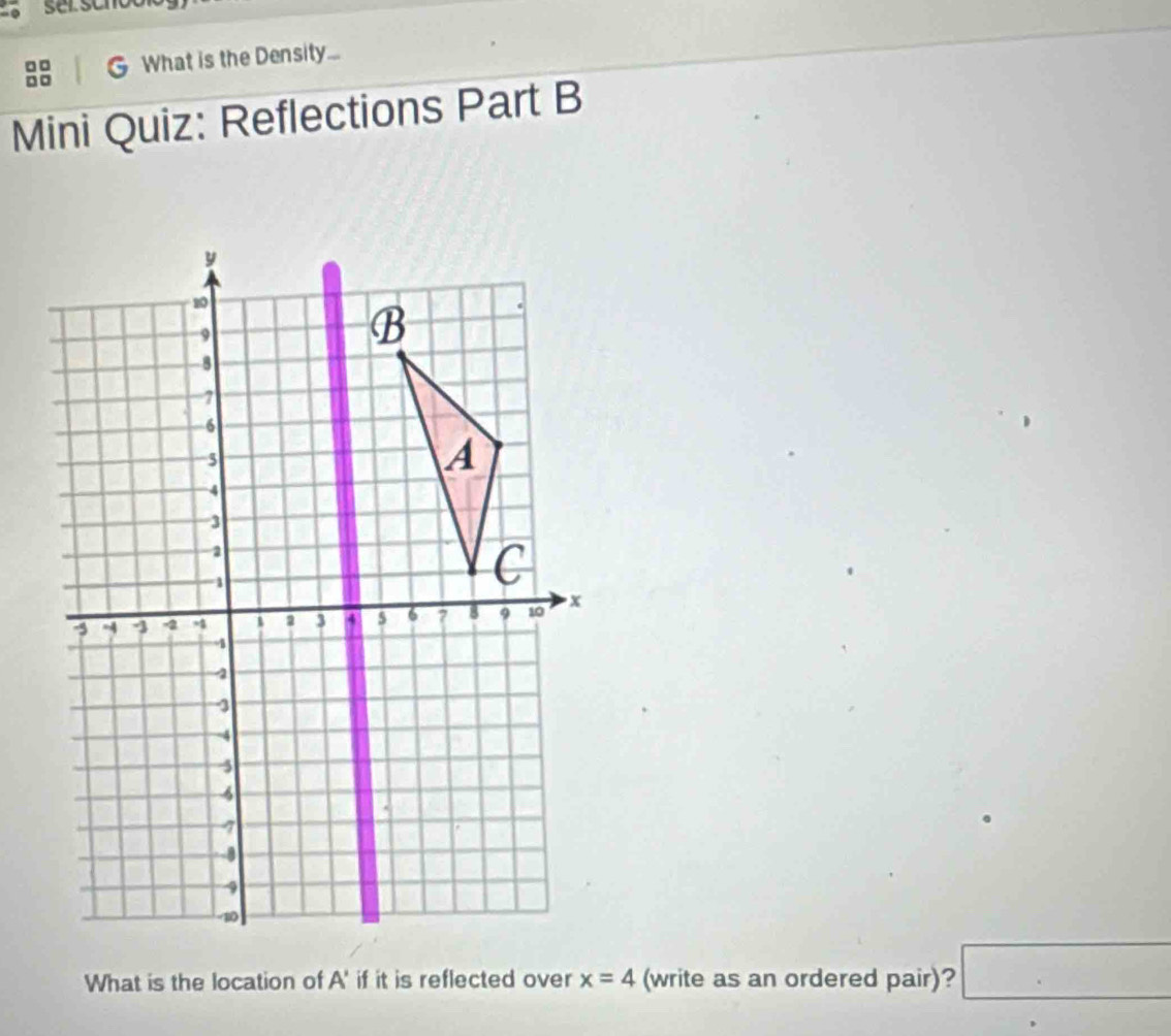 ser scr 
What is the Density... 
Mini Quiz: Reflections Part B 
What is the location of A' if it is reflected over x=4 (write as an ordered pair)? □