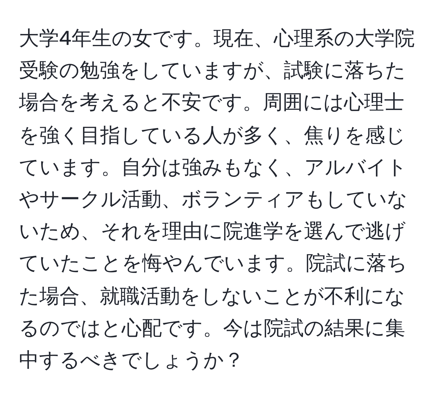 大学4年生の女です。現在、心理系の大学院受験の勉強をしていますが、試験に落ちた場合を考えると不安です。周囲には心理士を強く目指している人が多く、焦りを感じています。自分は強みもなく、アルバイトやサークル活動、ボランティアもしていないため、それを理由に院進学を選んで逃げていたことを悔やんでいます。院試に落ちた場合、就職活動をしないことが不利になるのではと心配です。今は院試の結果に集中するべきでしょうか？