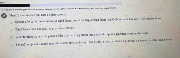 gress
The movement of the progress bar may be uneven because questions can be worth more or less (including zero) depending on your onswer
Identify the sentence that uses a colon correctly.
Groups of wind turbines are called wind farms: one of the largest wind farms is in California and has over 4,800 wind turbines.
Wind farms have one goal: to produce electricity.
Wind turbines harness the power of the wind: rotating blades turn a rotor that spins a generator, creating electricity.
Several components make up most wind turbines including: three blades, a rotor, air shafts, a gear box, a generator, a brake, and a tower