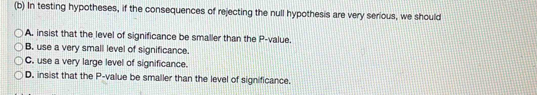 In testing hypotheses, if the consequences of rejecting the null hypothesis are very serious, we should
A. insist that the level of significance be smaller than the P -value.
B. use a very small level of significance.
C. use a very large level of significance.
D. insist that the P -value be smaller than the level of significance.