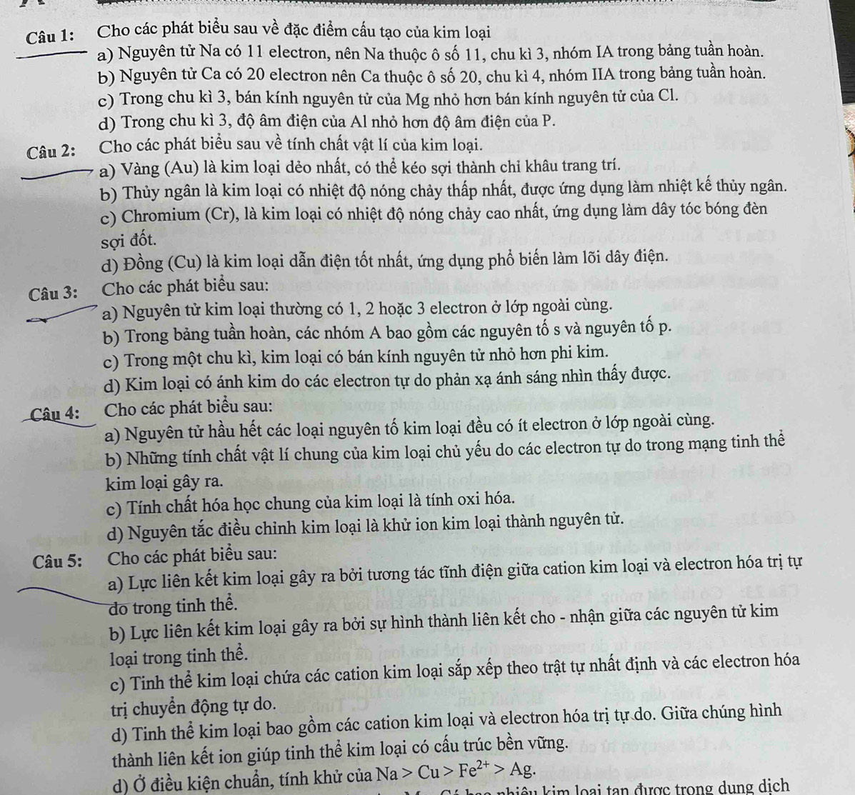 Cho các phát biểu sau về đặc điểm cấu tạo của kim loại
a) Nguyên tử Na có 11 electron, nên Na thuộc ô số 11, chu kì 3, nhóm IA trong bảng tuần hoàn.
b) Nguyên tử Ca có 20 electron nên Ca thuộc ô số 20, chu kì 4, nhóm IIA trong bảng tuần hoàn.
c) Trong chu kì 3, bán kính nguyên tử của Mg nhỏ hơn bán kính nguyên tử của Cl.
d) Trong chu kì 3, độ âm điện của Al nhỏ hơn độ âm điện của P.
Câu 2: Cho các phát biểu sau về tính chất vật lí của kim loại.
a) Vàng (Au) là kim loại dẻo nhất, có thể kéo sợi thành chỉ khâu trang trí.
b) Thủy ngân là kim loại có nhiệt độ nóng chảy thấp nhất, được ứng dụng làm nhiệt kế thủy ngân.
c) Chromium (Cr), là kim loại có nhiệt độ nóng chảy cao nhất, ứng dụng làm dây tóc bóng đèn
sợi đốt.
d) Đồng (Cu) là kim loại dẫn điện tốt nhất, ứng dụng phổ biến làm lõi dây điện.
Câu 3: Cho các phát biểu sau:
a) Nguyên tử kim loại thường có 1, 2 hoặc 3 electron ở lớp ngoài cùng.
b) Trong bảng tuần hoàn, các nhóm A bao gồm các nguyên tố s và nguyên tố p.
c) Trong một chu kì, kim loại có bán kính nguyên tử nhỏ hơn phi kim.
d) Kim loại có ánh kim do các electron tự do phản xạ ánh sáng nhìn thấy được.
Câu 4: :Cho các phát biểu sau:
a) Nguyên tử hầu hết các loại nguyên tố kim loại đều có ít electron ở lớp ngoài cùng.
b) Những tính chất vật lí chung của kim loại chủ yếu do các electron tự do trong mạng tinh thể
kim loại gây ra.
c) Tính chất hóa học chung của kim loại là tính oxi hóa.
d) Nguyên tắc điều chỉnh kim loại là khử ion kim loại thành nguyên tử.
Câu 5: Cho các phát biểu sau:
a) Lực liên kết kim loại gây ra bởi tương tác tĩnh điện giữa cation kim loại và electron hóa trị tự
do trong tinh thể.
b) Lực liên kết kim loại gây ra bởi sự hình thành liên kết cho - nhận giữa các nguyên tử kim
loại trong tinh thể.
c) Tinh thể kim loại chứa các cation kim loại sắp xếp theo trật tự nhất định và các electron hóa
trị chuyển động tự do.
d) Tinh thể kim loại bao gồm các cation kim loại và electron hóa trị tự do. Giữa chúng hình
thành liên kết ion giúp tinh thể kim loại có cấu trúc bền vững.
d) Ở điều kiện chuẩn, tính khử của Na>Cu>Fe^(2+)>Ag.
kiê u  kim loại tan được trong dung dịch