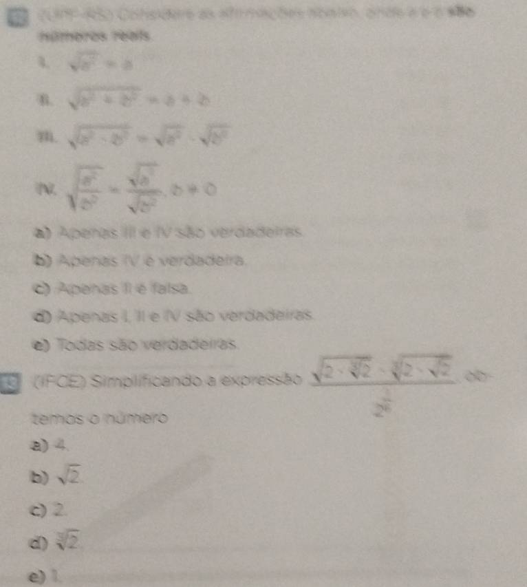 a (UF-RS) Consdere as afrmações nosieo, onde à é é sã6
números reals
4 sqrt(a^2)=b
B. sqrt(b^2+b^2)=a+b
m. sqrt(a^2· 2b^2)=sqrt(a^2)· sqrt(b^2)
N. sqrt(frac a^2)b^2= sqrt(a^3)/sqrt(b^2) , b!= 0
) Apenas III e IV são verdadeiras
() Apenas (V é verdadeira.
C) Apenas II é falsa.
d) Apenas I, II e IV são verdadeiras.
e) Todas são verdadeiras
' (IFCE) Simplificando a expressão frac sqrt(2· sqrt [3]2)· sqrt[3](2· sqrt 2)2^(frac 1)2∈fty
temos o número
a) 4.
b) sqrt(2)
c) 2.
d) sqrt[3](2)
e) 1.