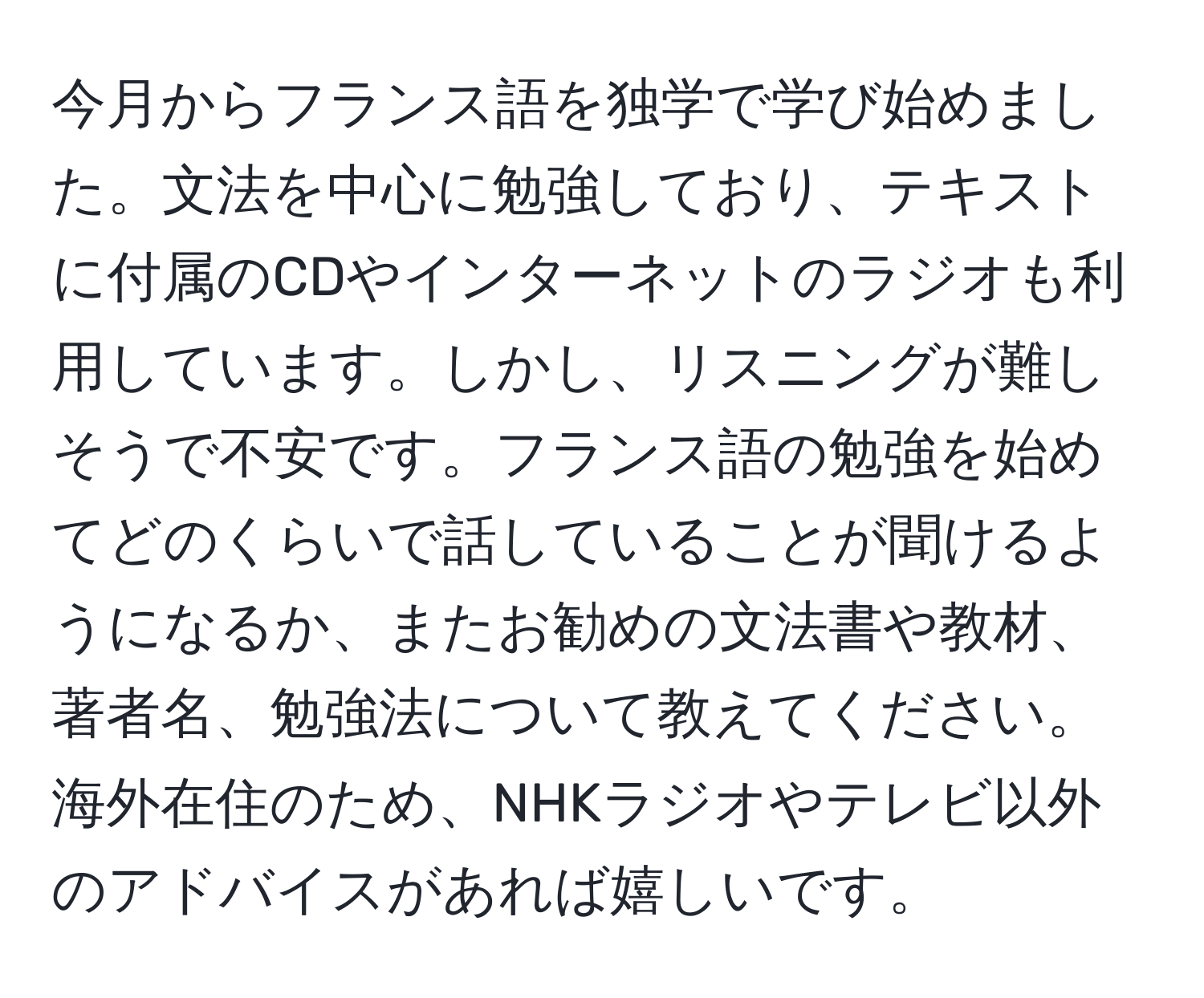 今月からフランス語を独学で学び始めました。文法を中心に勉強しており、テキストに付属のCDやインターネットのラジオも利用しています。しかし、リスニングが難しそうで不安です。フランス語の勉強を始めてどのくらいで話していることが聞けるようになるか、またお勧めの文法書や教材、著者名、勉強法について教えてください。海外在住のため、NHKラジオやテレビ以外のアドバイスがあれば嬉しいです。