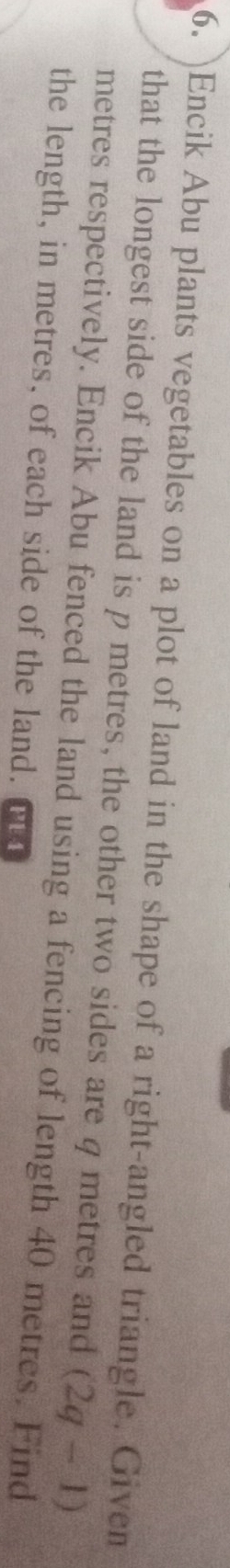 )Encik Abu plants vegetables on a plot of land in the shape of a right-angled triangle. Given 
that the longest side of the land is p metres, the other two sides are φ metres and (2q-1)
metres respectively. Encik Abu fenced the land using a fencing of length 40 metres. Find 
the length, in metres, of each side of the land. PE 4