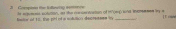 Complate the following sentance: 
In aqueous solution, as the concentration of H*(aq) ions increases by a 
factor of 10, the pH of a solution decreases by _y (1 mar