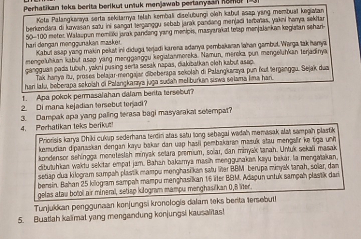 Perhatikan teks berita berikut untuk menjawab pertanyaan homer I
Kota Palangkaraya serta sekitarnya telah kembali diselubungi oleh kabut asap yang membuat kegiatan
berkendara di kawasan satu ini sangat terganggu sebab jarak pandang menjadi terbatas, yakni hanya sekitar
50-100 meter. Walaupun memiliki jarak pandang yang menipis, masyarakat tetap menjalankan kegiatan sehari-
hari dengan menggunakan masker.
Kabut asap yang makin pekat ini diduga terjadi karena adanya pembakaran lahan gambut. Warga tak hanya
mengeluhkan kabut asap yang mengganggu kegiatanmereka. Namun, mereka pun mengeluhkan terjadinya
gangguan pada tubuh, yakni pusing serta sesak napas, diakibatkan olch kabut asap.
Tak hanya itu, proses belajar-mengajar dibeberapa sekolah di Palangkaraya pun ikut terganggu. Sejak dua
heri lalu, beberapa sekolah di Palangkaraya juga sudah meliburkan siswa selama lima hari.
1. Apa pokok permasalahan dalam berita tersebut?
2. Di mana kejadian tersebut terjadi?
3. Dampak apa yang paling terasa bagi masyarakat setempat?
4. Perhatikan teks berikut!
Priorisis karya Dhiki cukup sederhana terdiri atas satu tong sebagai wadah memasak alat sampah plastik
kemudian dipanaskan dengan kayu bakar dan uap hasil pembakaran masuk atau mengalir ke tiga unit
kondensor sehingga meneteslah minyak setara premium, solar, dan minyak tanah. Untuk sekali masak
dibutuhkan waktu sekitar empal jam. Bahan bakarnya masih menggunakan kayu bakar. Ia mengatakan,
setiap dua kilogram sampah plastik mampu menghasilkan satu liter BBM berupa minyak tanah, solar, dan
bensin. Bahan 25 kilogram sampah mampu menghasilkan 16 liter BBM. Adapun untuk sampah plastik dari
gelas atau botol air mineral, setiap kilogram mampu menghasilkan 0,8 liter.
Tunjukkan penggunaan konjungsi kronologis dalam teks berita tersebut!
5. Buatlah kalimat yang mengandung konjungsi kausalitas!