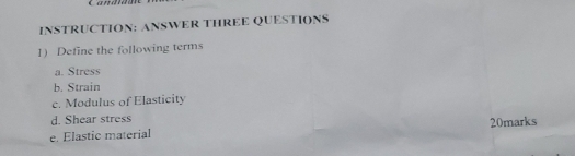 INSTRUCTION: ANSWER THREE QUESTIONS 
1) Define the following terms 
a. Stress 
b. Strain 
c. Modulus of Elasticity 
d. Shear stress 
e. Elastic material 20marks