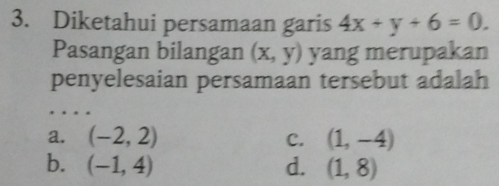 Diketahui persamaan garis 4x+y+6=0. 
Pasangan bilangan (x,y) yang merupakan
penyelesaian persamaan tersebut adalah
a. (-2,2) C. (1,-4)
b. (-1,4) d. (1,8)