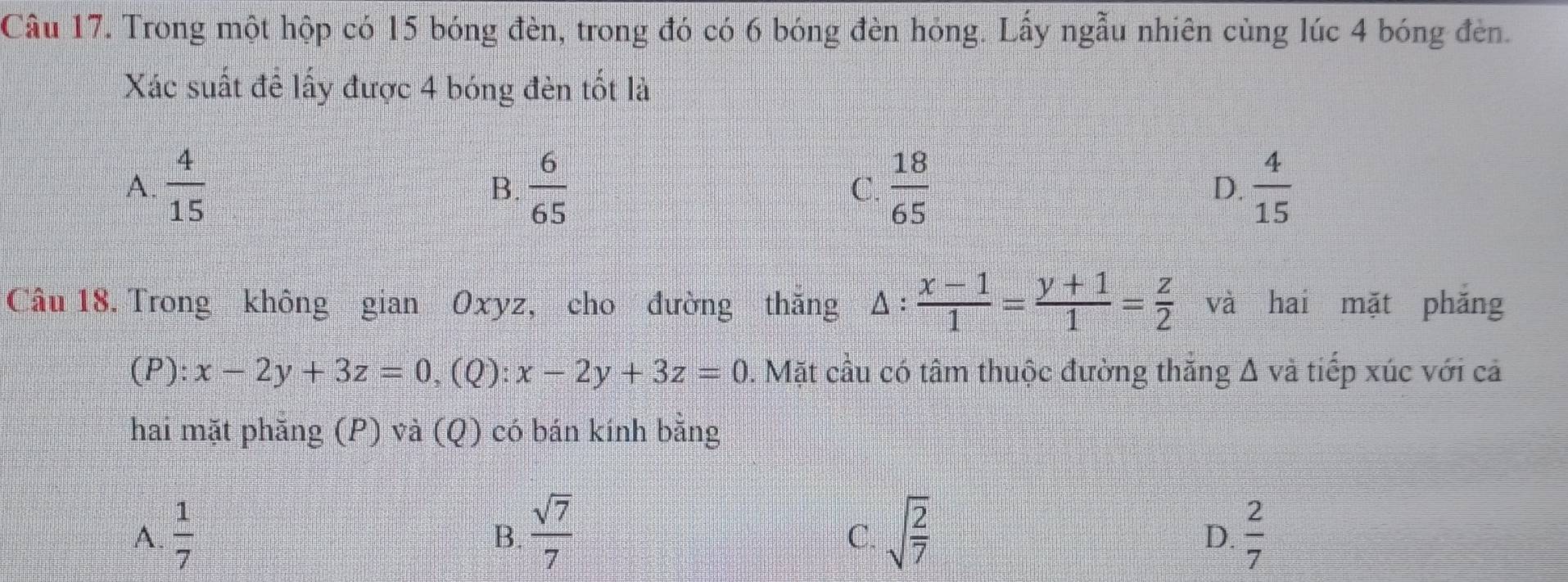 Trong một hộp có 15 bóng đèn, trong đó có 6 bóng đèn hóng. Lấy ngẫu nhiên cùng lúc 4 bóng đèn.
Xác suất để lấy được 4 bóng đèn tốt là
A.  4/15   6/65   18/65   4/15 
B.
C.
D.
Câu 18. Trong không gian Oxyz, cho đường thăng △ : (x-1)/1 = (y+1)/1 = z/2  và hai mặt phǎng
(P): x-2y+3z=0 、 (Q): x-2y+3z=0 0. Mặt cầu có tâm thuộc đường thắng Δ và tiếp xúc với cả
hai mặt phẳng (P) và (Q) có bán kính bằng
A.  1/7   sqrt(7)/7  sqrt(frac 2)7  2/7 
B.
C.
D.