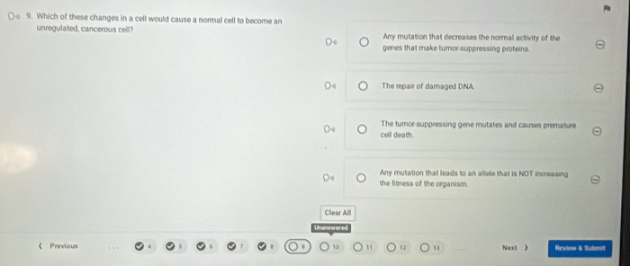 Which of these changes in a cell would cause a normal cell to become an
unregulated, cancerous cell? Any mutation that decreases the normal activity of the
genes that make turnor-suppressing proteins.
The repair of damaged DNA
The tumor-suppressing gene mutates and causes premature
cell death .
Any mutation that leads to an allele that is NOT increasing
the fitness of the organism.
Clear Alll
《 Previous 10 12 13 Next 》 Reviow & Subemit