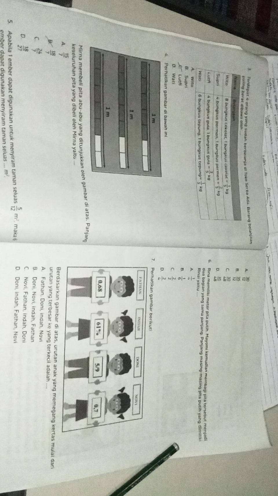 Terdapat 4 ørang yang sudah berbeiania di Toko Serba Ada. Barang belanjaa
A.  30/12 
B.  35/12 
C
 30/48 
D.  35/48 
6. Rina memiliki meter pita putih. Mayomi kemudian membagi pita tersebut menjadi
dua bagian yang sama panjang. Panjang masing-masing pita putih yang dimiliki
Rinai yaitu ...
A.  1/4 
B. Supri B  1/6 
C Luch
D. Wati
C.  2/2 
4. Perhatikan gambar di bawan ini
D.  2/4 
7. Perhatikan gambar berikut!
Mirna membeli pita abu-abu yang ditunjukkan oien gambar di atas. Panjang
keseluruhan pita yang dibeli oleh Mirna yaito ....
A.  15/7  dasarkan gambar di atas, urutan anak yang memegang kertas mulai dari
urutan yang terbesar ke yang terkecil adaiah ....
D.  18/7  A. Fathan, Doni, indan, Novi
C.  24/7 
B. Doni, Novi, indah, Fathan
C. Novi, Fathan, indah, Doni
D.  18/27  D. Doni, indah, Fathan, Novi
5. Apabila 1 ember dapat digunakan untuk menyiram taman seluas  5/12 m^2 maka 6
ember dapat digunakan menyiram taman seluas...m^2.