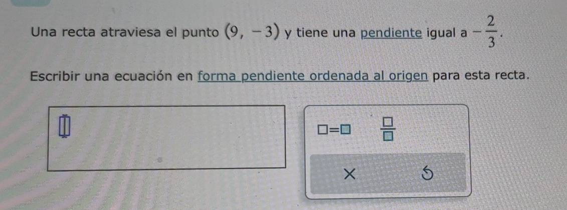 Una recta atraviesa el punto (9,-3) y tiene una pendiente igual a - 2/3 . 
Escribir una ecuación en forma pendiente ordenada al origen para esta recta.
□ =□  □ /□   
×