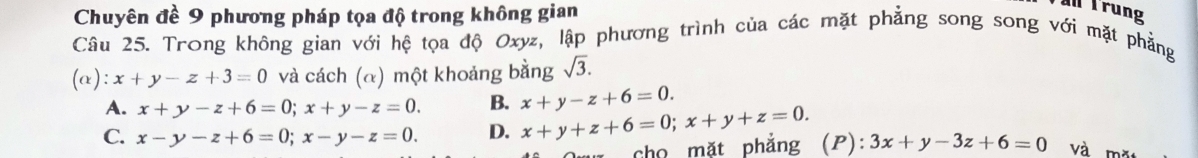 Chuyên đề 9 phương pháp tọa độ trong không gian
Trung
Câu 25. Trong không gian với hệ tọa độ Oxyz, lập phương trình của các mặt phẳng song song với mặt phẳng
(α): x+y-z+3=0 và cách (α) một khoảng bằng sqrt(3).
A. x+y-z+6=0; x+y-z=0. B. x+y-z+6=0.
C. x-y-z+6=0; x-y-z=0. D. x+y+z+6=0; x+y+z=0. 3x+y-3z+6=0 và m²
cho mặt phẳng (P):