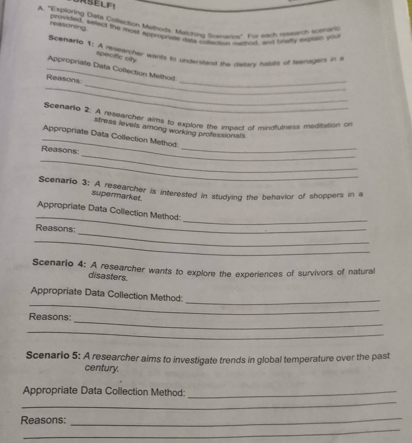 ''Exploring Data Collection Methoda: Matching Scenarios''. For each research scenario 
reasoning. 
provided, select the most appropriate data collection method, and briefly explain youl 
Scenario 1: A researcher wants to understand the dietary habits of teenagers in a 
specific city. 
_ 
_ 
_Appropriate Data Collection Method: 
_ 
Reasons: 
Scenario 2: A researcher aims to explore the impact of mindfulness meditation on 
stress levels among working professionals. 
_Appropriate Data Collection Method: 
_ 
Reasons: 
_ 
_ 
Scenario 3: A researcher is interested in studying the behavior of shoppers in a 
supermarket. 
_ 
_ 
Appropriate Data Collection Method: 
_ 
Reasons: 
_ 
Scenario 4: A researcher wants to explore the experiences of survivors of natural 
disasters. 
_ 
Appropriate Data Collection Method:_ 
_ 
Reasons: 
_ 
Scenario 5: A researcher aims to investigate trends in global temperature over the past 
century. 
Appropriate Data Collection Method:_ 
_ 
_ 
Reasons: 
_