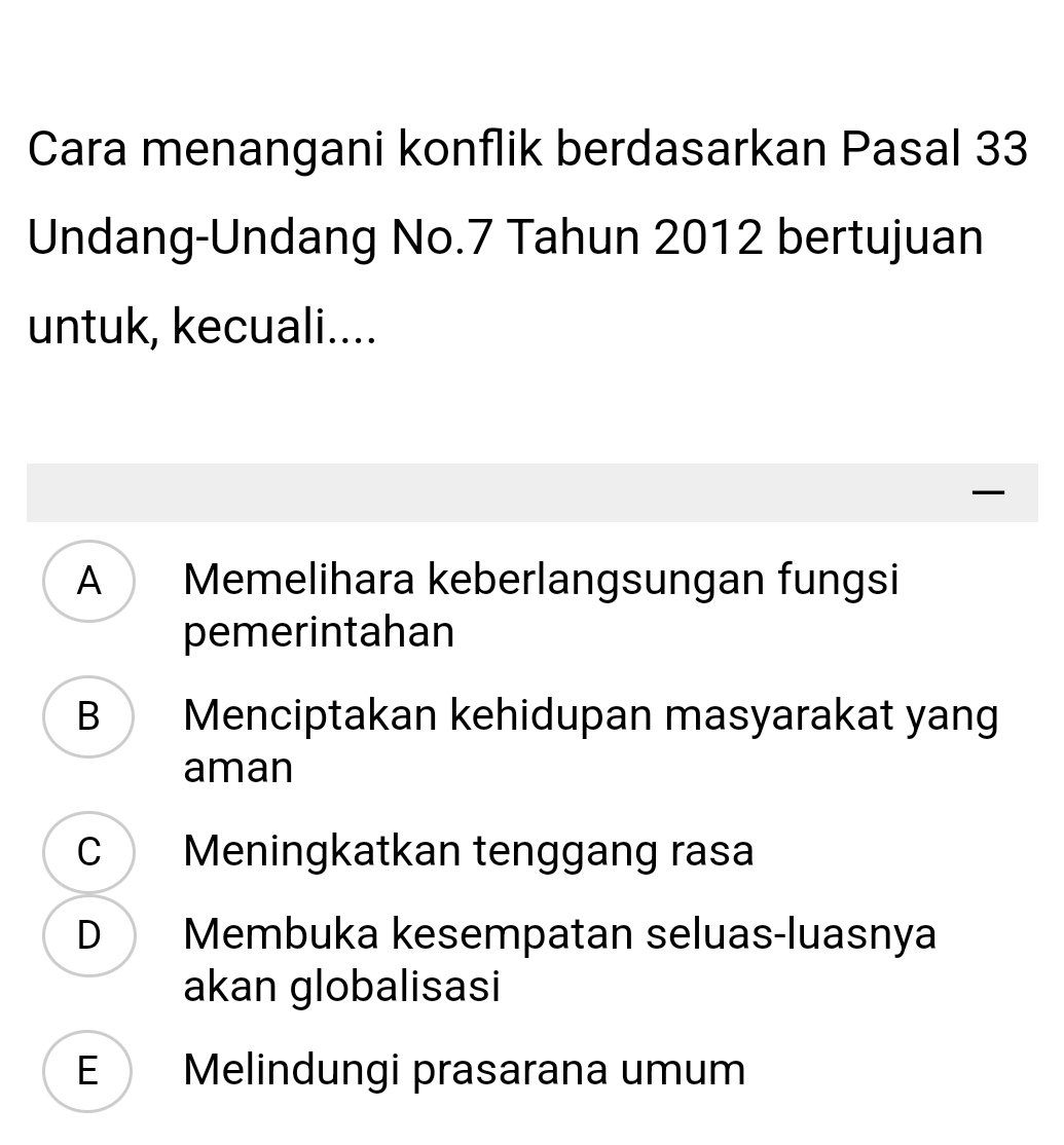 Cara menangani konflik berdasarkan Pasal 33
Undang-Undang No. 7 Tahun 2012 bertujuan
untuk, kecuali....
—
A Memelihara keberlangsungan fungsi
pemerintahan
B Menciptakan kehidupan masyarakat yang
aman
C Meningkatkan tenggang rasa
D Membuka kesempatan seluas-luasnya
akan globalisasi
E Melindungi prasarana umum