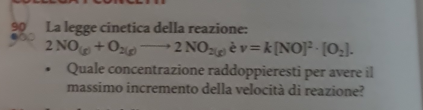 La legge cinetica della reazione:
2NO_(g)+O_2(g)to 2NO_2(g)ev=k[NO]^2· [O_2]. 
Quale concentrazione raddoppieresti per avere il 
massimo incremento della velocità di reazione?