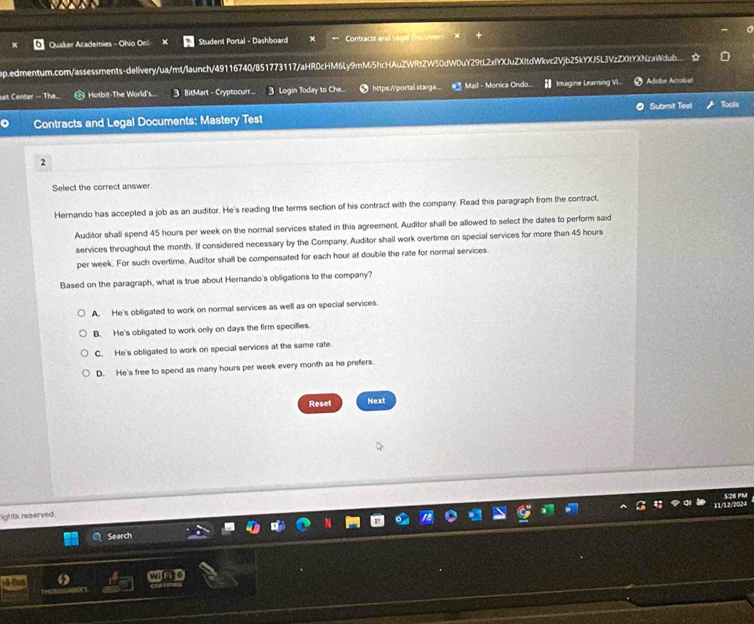 Quaker Academies - Ohio On! Student Portal - Dashboard Contracts and Legal Documen
op.edmentum.com/assessments-delivery/ua/mt/launch/49116740/851773117/aHR0cHM6Ly9mMi5hcHAuZWRtZW50dW0uY29tL2xfYXJuZXltdWkvc2Vjb25kYXJ5L3VzZXItYXNzaWdub.... a
set Center -- The. Hotbit-The World's.. 3 BitMart - Cryptocurr... Login Today to Che... https://portal.starga. Mail - Monica Ondo. Imagine Learning Vi.. Adobe Acrobat
o Contracts and Legal Documents: Mastery Test Submit Test Tools
2
Select the correct answer.
Hernando has accepted a job as an auditor. He's reading the terms section of his contract with the company. Read this paragraph from the contract.
Auditor shall spend 45 hours per week on the normal services stated in this agreement. Auditor shall be allowed to select the dates to perform said
services throughout the month. If considered necessary by the Company, Auditor shall work overtime on special services for more than 45 hours
per week. For such overtime, Auditor shall be compensated for each hour at double the rate for normal services.
Based on the paragraph, what is true about Hernando's obligations to the company?
A. He's obligated to work on normal services as well as on special services.
B. He's obligated to work only on days the firm specifies.
C. He's obligated to work on special services at the same rate.
D. He's free to spend as many hours per week every month as he prefers.
Reset Next
5:28 PM
11/12/2024
ights reserved
Search