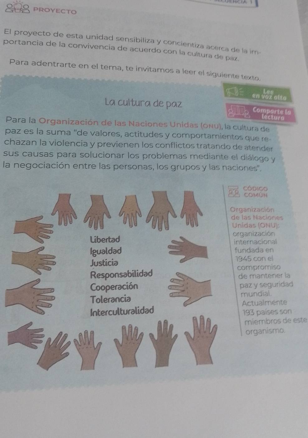 PROYECTO 
El proyecto de esta unidad sensibiliza y concientiza acerca de la im 
portancia de la convivencia de acuerdo con la cultura de paz. 
Para adentrarte en el tema, te invitamos a leer el siguiente texto.
6-y= envozatta 
La cultura de paz Comparte la 
sqrt()
-5
lectura 
Para la Organización de las Naciones Unidas (onu), la cultura de 
paz es la suma “de valores, actitudes y comportamientos que re 
chazan la violencia y previenen los conflictos tratando de atender 
sus causas para solucionar los problemas mediante el diálogo y 
la negociación entre las personas, los grupos y las naciones', 
Código 
COMúN 
ganización 
las Naciones 
ídas (ONU): 
ganización 
ernacional 
ndada en
45 con el 
ompromiso 
e mantener la 
paz y seguridad 
mundial. 
Actualmente 
193 países son 
míembros de este 
organismo.