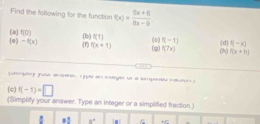 Find the following for the function f(x)= (5x+6)/8x-9 . 
(a) f(0) (b) f(1) f(-1)
(c) (d) f(-x)
(e) -f(x) (f) f(x+1) f(7x) (h) f(x+h)
(g) 
(Simpiry your answer. Type an integer or a simpilned fraction.] 
(c) f(-1)=□
(Simplify your answer. Type an integer or a simplified fraction.)
 □ /□   □  □ /□   
_  ^