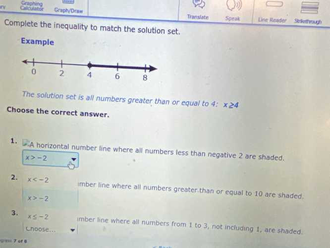 Graphing “ 
ry Calculator Graph/Draw Translate Speak Line Reader Strikethrough 
Complete the inequality to match the solution set. 
Example 
The solution set is all numbers greater than or equal to 4 : x≥ 4
Choose the correct answer. 
1. A horizontal number line where all numbers less than negative 2 are shaded.
x>-2
2. x imber line where all numbers greater than or equal to 10 are shaded.
x>-2
3. x≤ -2 imber line where all numbers from 1 to 3, not including 1, are shaded. 
Choose... 
gess 7 of B