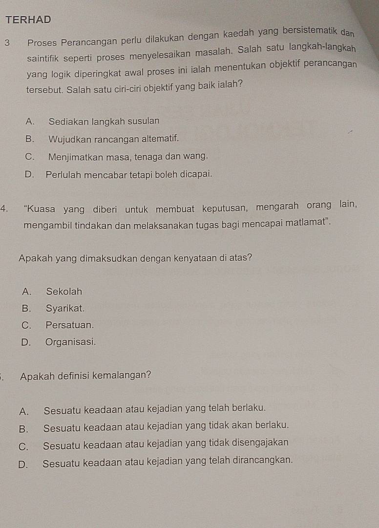 TERHAD
3 Proses Perancangan perlu dilakukan dengan kaedah yang bersistematik dan
saintifik seperti proses menyelesaikan masalah. Salah satu langkah-langkah
yang logik diperingkat awal proses ini ialah menentukan objektif perancangan
tersebut. Salah satu ciri-ciri objektif yang baik ialah?
A. Sediakan langkah susulan
B. Wujudkan rancangan altematif.
C. Menjimatkan masa, tenaga dan wang.
D. Perlulah mencabar tetapi boleh dicapai.
4. “Kuasa yang diberi untuk membuat keputusan, mengarah orang lain,
mengambil tindakan dan melaksanakan tugas bagi mencapai matlamat".
Apakah yang dimaksudkan dengan kenyataan di atas?
A. Sekolah
B. Syarikat.
C. Persatuan.
D. Organisasi.
. Apakah definisi kemalangan?
A. Sesuatu keadaan atau kejadian yang telah berlaku.
B. Sesuatu keadaan atau kejadian yang tidak akan berlaku.
C. Sesuatu keadaan atau kejadian yang tidak disengajakan
D. Sesuatu keadaan atau kejadian yang telah dirancangkan.