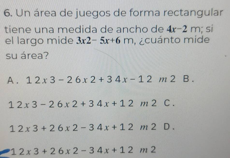 Un área de juegos de forma rectangular
tiene una medida de ancho de 4x-2m; si
el largo mide 3x2-5x+6m , cuánto mide
su área?
A . 12x3-26x2+34x-12m2 B .
12* 3-26* 2+34x+12m2C.
12* 3+26* 2-34x+12m2 D .
12* 3+26* 2-34x+12m2