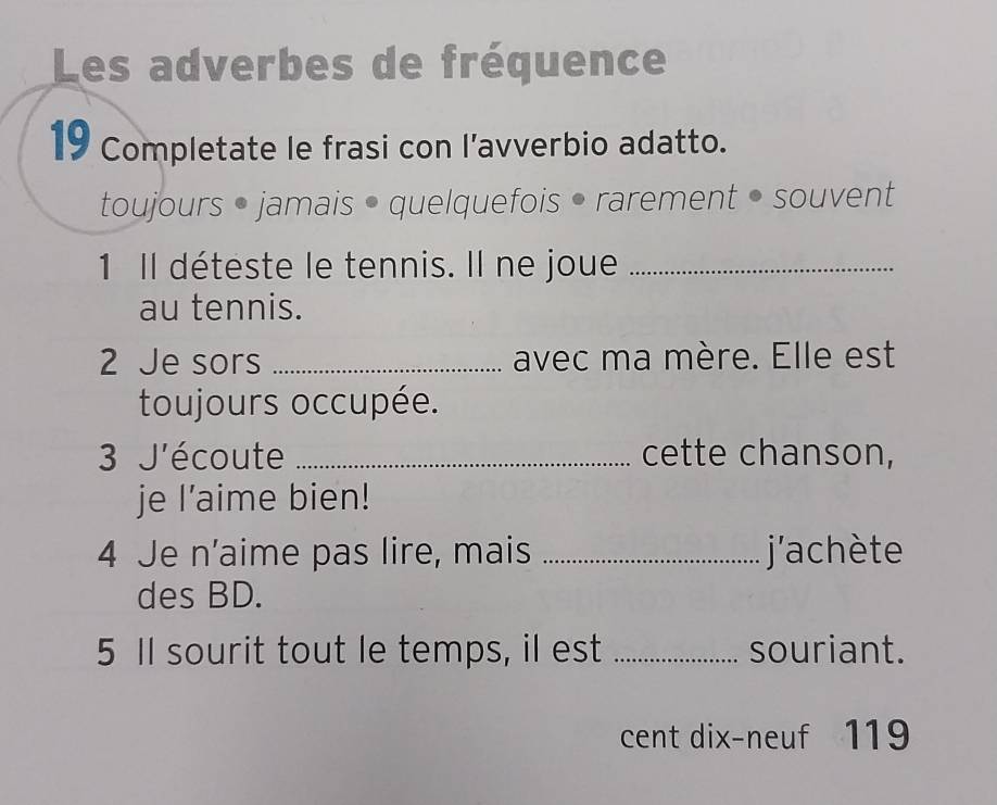 Les adverbes de fréquence 
19 Completate le frasi con l’avverbio adatto. 
toujours • jamais • quelquefois • rarement • souvent 
1 Il déteste le tennis. Il ne joue_ 
au tennis. 
2 Je sors _avec ma mère. Elle est 
toujours occupée. 
3 J'écoute _cette chanson, 
je l’aime bien! 
4 Je n’aime pas lire, mais _j'achète 
des BD. 
5 Il sourit tout le temps, il est _souriant. 
cent dix-neuf 119