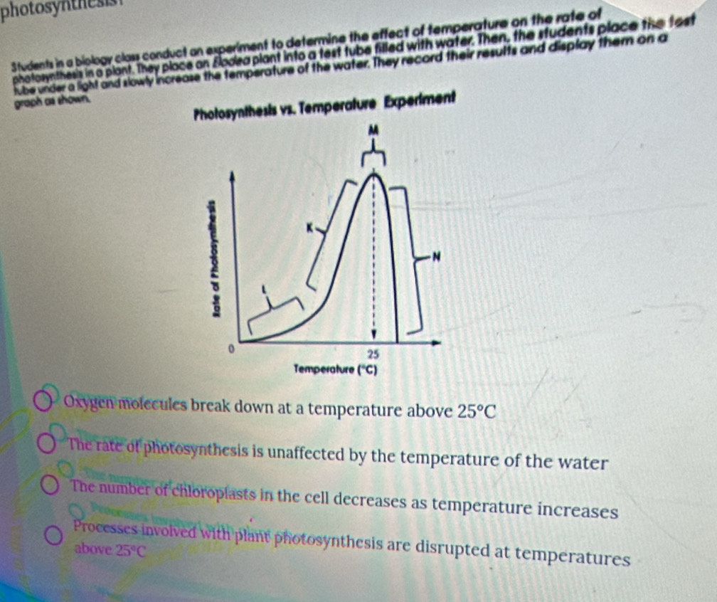 photosynthesis
Students in a biology class conduct an experiment to determine the effect of temperature on the rate of
photosynthes's in a plant. They place on Eodea plant into a test tube filled with water. Then, the students place the tast
lube under a light and slowly increase the temperature of the water. They record their results and display them on a
graph as shown.
Photosynthesis vs. Temperature Experiment
M
K、
- N
0
25
Temperature ('C)
Oxygen molecules break down at a temperature above 25°C
The rate of photosynthesis is unaffected by the temperature of the water
The number of chloroplasts in the cell decreases as temperature increases
Processes involved with plant photosynthesis are disrupted at temperatures
above 25°C