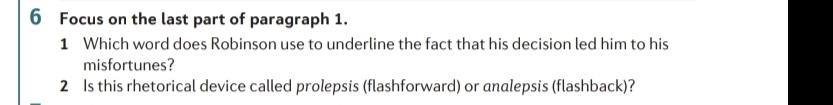 Focus on the last part of paragraph 1. 
1 Which word does Robinson use to underline the fact that his decision led him to his 
misfortunes? 
2 Is this rhetorical device called prolepsis (flashforward) or andlepsis (flashback)?