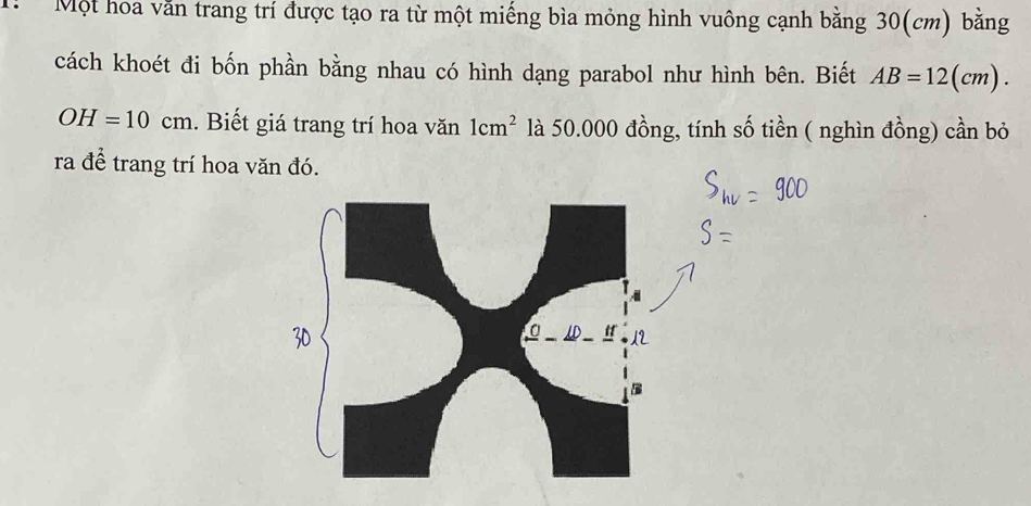 Một hoa vằn trang trí được tạo ra từ một miếng bìa mỏng hình vuông cạnh bằng 30(cm) bằng 
cách khoét đi bốn phần bằng nhau có hình dạng parabol như hình bên. Biết AB=12(cm).
OH=10cm. Biết giá trang trí hoa văn 1cm^2 là 50.000 đồng, tính số tiền ( nghìn đồng) cần bỏ 
ra để trang trí hoa văn đó.