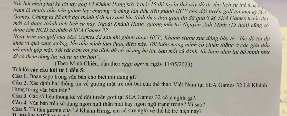 Nổi bật nhất phải kể tới tay golf Lê Khánh Hưng bởi ở tuổi 15 thì tuyển thủ này đã đi vào lịch sử thể thao Việ
Nam là người đầu tiên giành huy chương và cũng lần đầu tiên giành HCV cho đội tuyển golf tại một kỳ SEA
Games. Chúng ta đã chờ đợi thành tích này quá lâu (tính theo thời gian thì đã qua 8 kỳ SEA Games trước đó)
mới có được thành tích lịch sử này. Ngoài Khánh Hưng, gương mặt trẻ Nguyễn Anh Minh (15 tuổi) cũng có
được tẩm HCĐ cá nhân ở SEA Games 32.
Ngay trên sân golf của SEA Games 32 sau khi giành được HCV, Khánh Hưng xúc động bày tỏ “lúc đó tôi đã
khóc vì quá sung sướng, lần đầu mình làm được điều này. Tôi luôn mọng mình có chiến thắng ở các giải đấu
mà mình góp mặt. Tôi rất cám ơn gia đình đã cổ vũ ủng hộ tôi. Sau mỗi cú đánh, tôi luôn nhìn lại bố mình như
để có thêm động lực và sự tự tin hơn'.
(Theo Minh Chiến, dẫn theo sggp.ogr.vn, ngày 11/05/2023)
Trả lời các câu hỏi từ 1 đến 5:
Câu 1. Đoạn sapo trong văn bản cho biết nội dung gì?
Câu 2. Xác định hai thông tin về gương mặt trẻ nổi bật của thể thao Việt Nam tại SEA Games 32 Lê Khánh
Hưng trong văn bản trên?
Câu 3. Các số liệu thống kê về đội tuyển goft tại SEA Games 32 có ý nghĩa gì?.
Câu 4. Văn bản trên sử dụng ngôn ngữ thân mật hay ngôn ngữ trang trọng? Vì sao?
Câu 5. Từ tấm gương của Lê Khánh Hưng, em có suy nghĩ về thể hệ trẻ hiện nay?
Ii phà