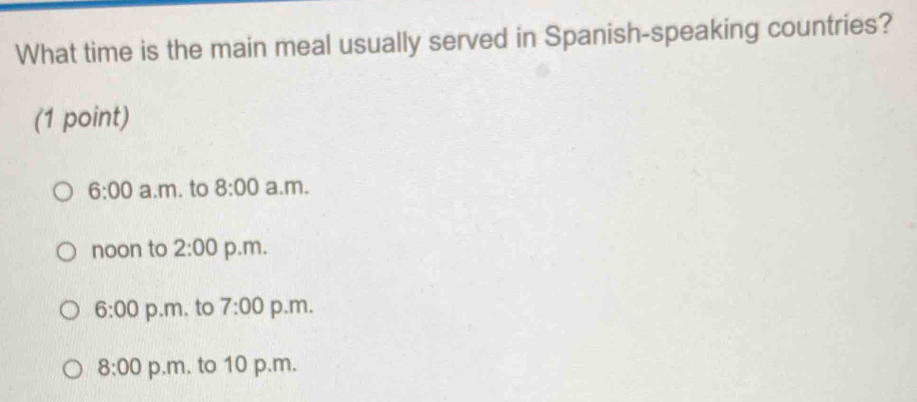 What time is the main meal usually served in Spanish-speaking countries?
(1 point)
6:00 a.m. to 8:00 a.m.
noon to 2:00 p.m.
6:00 p.m. to 7:00 p.m.
8:00 p.m. to 10 p.m.