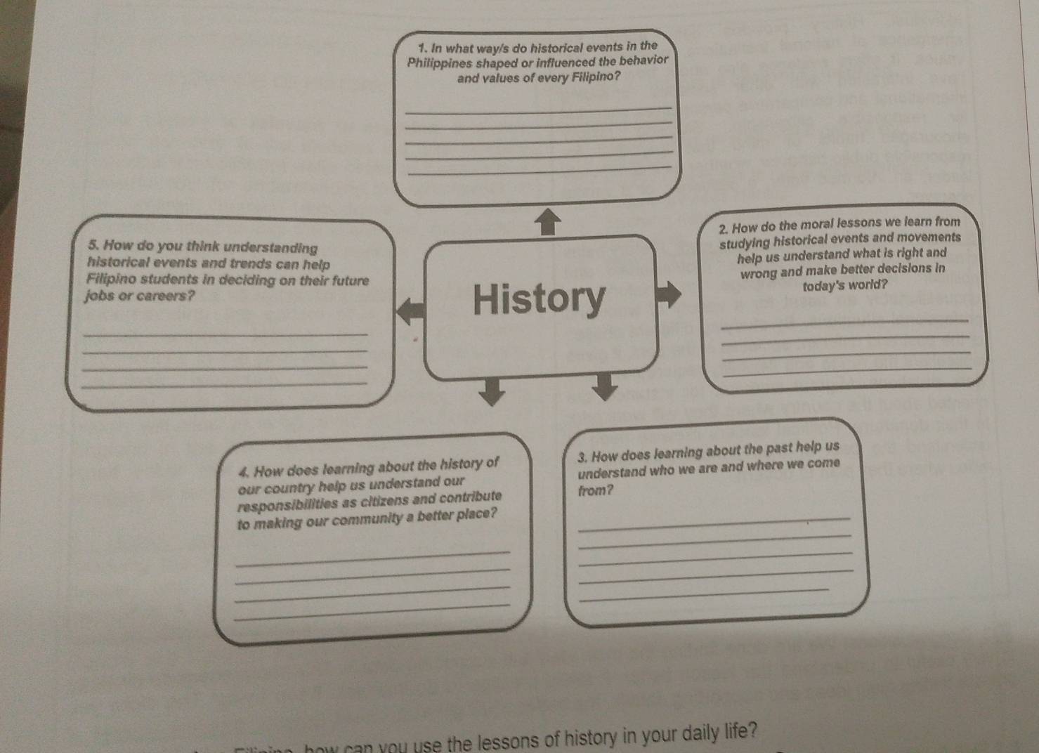 In what way/s do historical events in the 
Philippines shaped or influenced the behavior 
and values of every Filipino? 
_ 
_ 
_ 
_ 
_ 
2. How do the moral lessons we learn from 
5. How do you think understanding 
studying historical events and movements 
historical events and trends can help 
help us understand what is right and 
Filipino students in deciding on their future 
jobs or careers? History wrong and make better decisions in 
today's world? 
_ 
_ 
_ 
_ 
_ 
_ 
_ 
_ 
4. How does learning about the history of 3. How does learning about the past help us 
our country help us understand our understand who we are and where we come 
responsibilities as citizens and contribute from? 
_ 
to making our community a better place?_ 
_ 
_ 
_ 
_ 
_ 
_ 
_ 
ow can you use the lessons of history in your daily life?