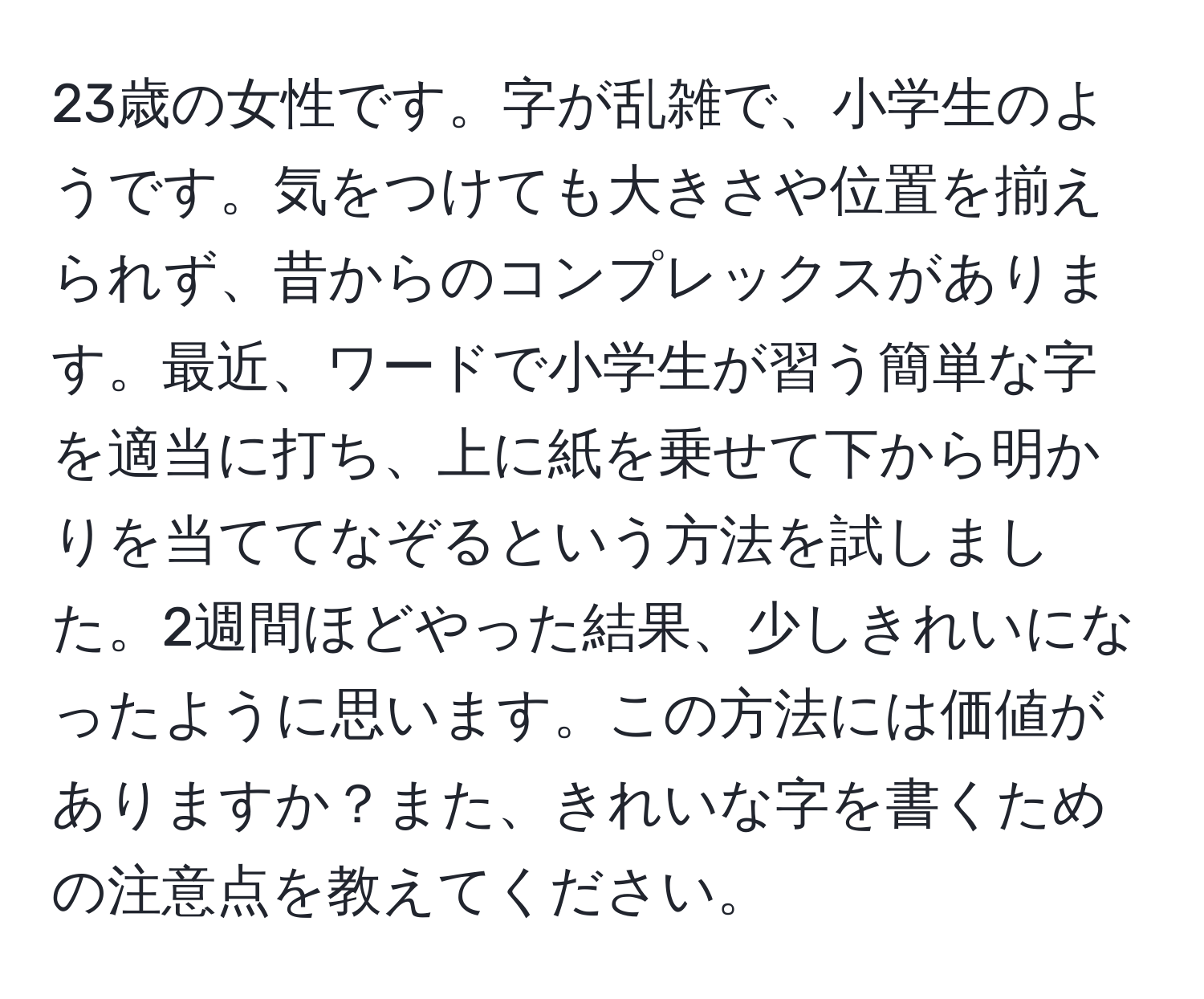 23歳の女性です。字が乱雑で、小学生のようです。気をつけても大きさや位置を揃えられず、昔からのコンプレックスがあります。最近、ワードで小学生が習う簡単な字を適当に打ち、上に紙を乗せて下から明かりを当ててなぞるという方法を試しました。2週間ほどやった結果、少しきれいになったように思います。この方法には価値がありますか？また、きれいな字を書くための注意点を教えてください。