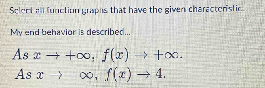 Select all function graphs that have the given characteristic.
My end behavior is described...
Asxto +∈fty , f(x)to +∈fty.
Asxto -∈fty , f(x)to 4.