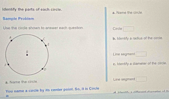 Identify the parts of each circle. 
a. Name the circle. 
Sample Problem 
Use the circle shown to answer each question. Circle 
b. Identify a radius of the circle. 
Line segment 
c. Identify a diameter of the circle. 
a. Name the circle Line segment 
You name a circle by its center point. So, it is Circle 
A I dantifu s different dismeter of th 
R