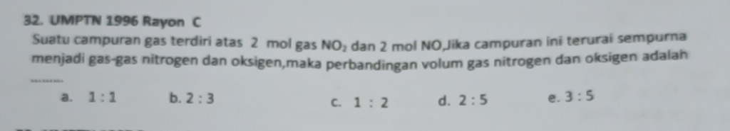 UMPTN 1996 Rayon C
Suatu campuran gas terdiri atas 2 mol gas dan 2 mol NO,Jika campuran ini terurai sempurna
NO_2
_
menjadí gas-gas nitrogen dan oksigen,maka perbandingan volum gas nitrogen dan oksigen adalan
a. 1:1 b. 2:3 d. 2:5 e. 3:5
C. 1:2