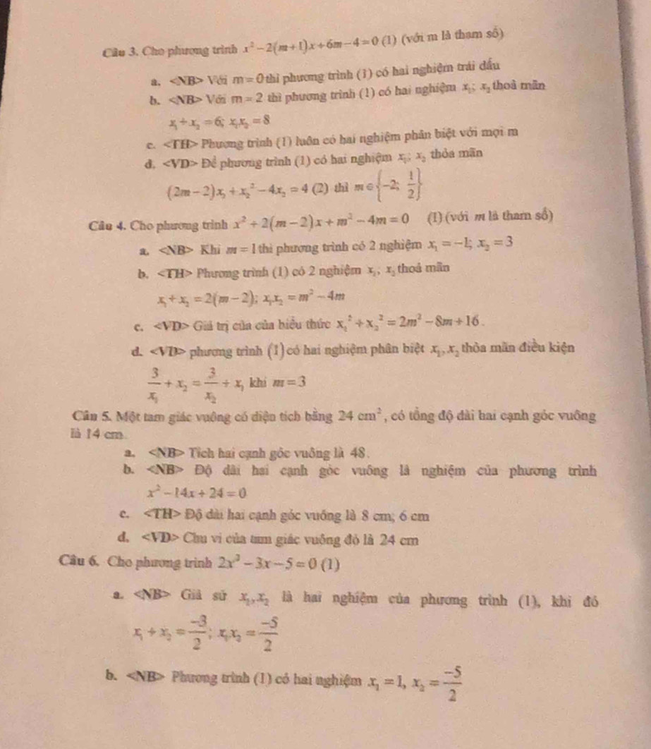 Cầu 3. Cho phương trình x^2-2(m+1)x+6m-4=0 (1) (với m là tham số)
a. ∠ NB>Vdim=0 thì phương trình (1) có hai nghiệm trái dấu
b. ∠ NB>V6n m=2 thì phương trình (1) có hai nghiệm x_1;x_2 thoà mãn
x_1+x_2=6;x_1x_2=8
c. ∠ TH> Phương trình (1) luôn có hai nghiệm phân biệt với mọi m
d. DC phương trình (1) có hai nghiệm x_1;x_2 thòa mãn
(2m-2)x_2+x_2^(2-4x_2)=4 (2) th m∈  -2; 1/2 
Câu 4. Cho phương trình x^2+2(m-2)x+m^2-4m=0 (I) (với m là tharn số)
∠ NB> Khi m=1 thi phương trình có 2 nghiệm x_1=-L;x_2=3
b. ∠ TH> Phương trình (1) có 2 nghiệm x_2,x_2 thoá mãn
x_1+x_2=2(m-2);x_1x_2=m^2-4m
c. ∠ VD> Giả trị của của biểu thức x_1^(2+x_2^2=2m^2)-8m+16.
d. ∠ VD> phương trình (1)có hai nghiệm phân biệt x_1,x_2 thòa mãn điều kiện
frac 3x_1+x_2=frac 3x_2+x_1 khi m=3
Cân 5. Một tam giác vuông có diện tích bằng 24cm^2 , có tổng độ dài hai cạnh góc vuông
ià 14 cm
a. Tích hai cạnh gốc vuông là 48.
b. Độ dài hai cạnh gòc vuông là nghiệm của phương trình
x^2-14x+24=0
c. ∠ TH> Độ dài hai cạnh góc vuống là 8 cm; 6 cm
d. ∠ VD> Chu vi của tam giác vuông đỏ là 24 cm
Câu 6, Cho phương trình 2x^2-3x-5=0(1)
a. ∠ NB> Giả sử x_1,x_2 là hai nghiệm của phương trình (1), khi đó
x_1+x_2= (-3)/2 ;x_1x_2= (-5)/2 
b. Phương trình (1) có hai nghiệm x_1=1,x_2= (-5)/2 