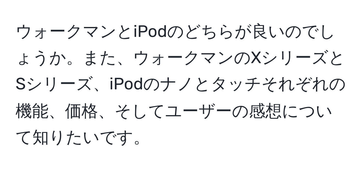 ウォークマンとiPodのどちらが良いのでしょうか。また、ウォークマンのXシリーズとSシリーズ、iPodのナノとタッチそれぞれの機能、価格、そしてユーザーの感想について知りたいです。